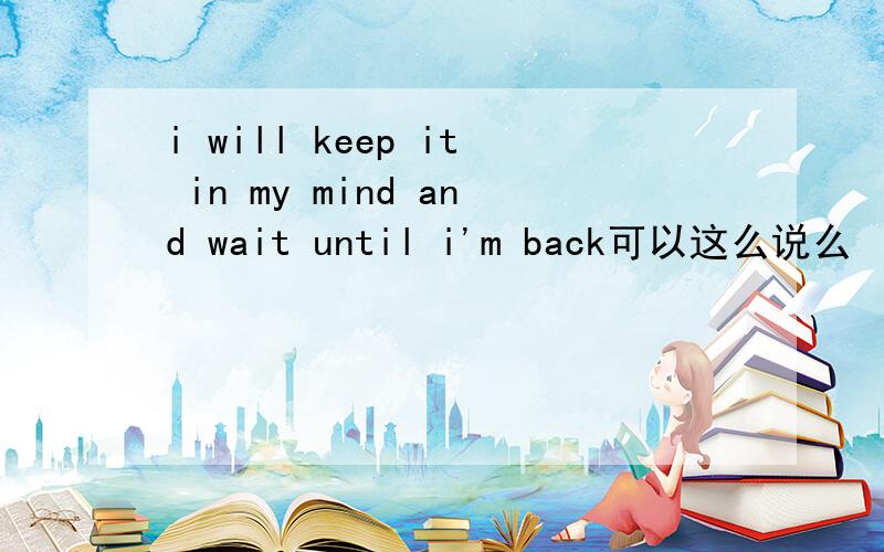 i will keep it in my mind and wait until i'm back可以这么说么