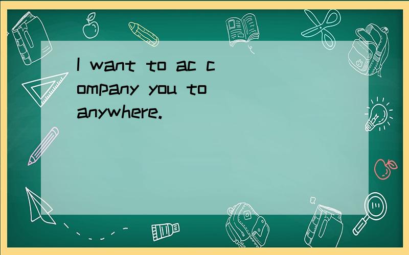 I want to ac company you to anywhere.