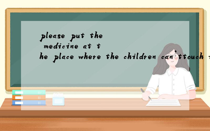 please put the medicine at the place where the children can'ttouch it 同义句please keep the midicine _____ _____ ___ ____of children.