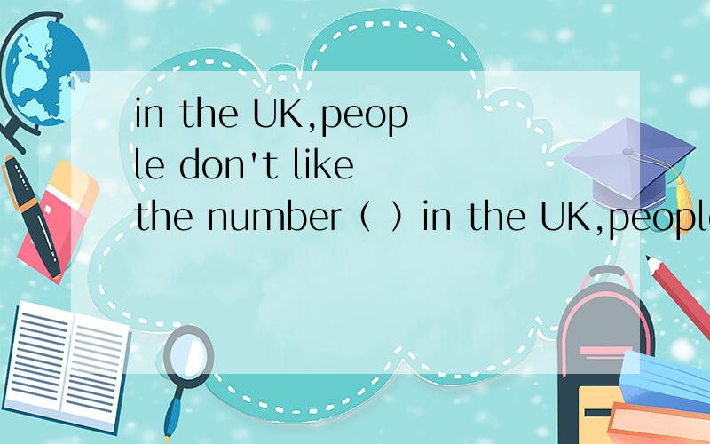 in the UK,people don't like the number（ ）in the UK,people don't like the number（　　　　）,because it's unlucky.English people don't like ( ),either,because they think this animal can bring dad luck .English people never send( ) to others,