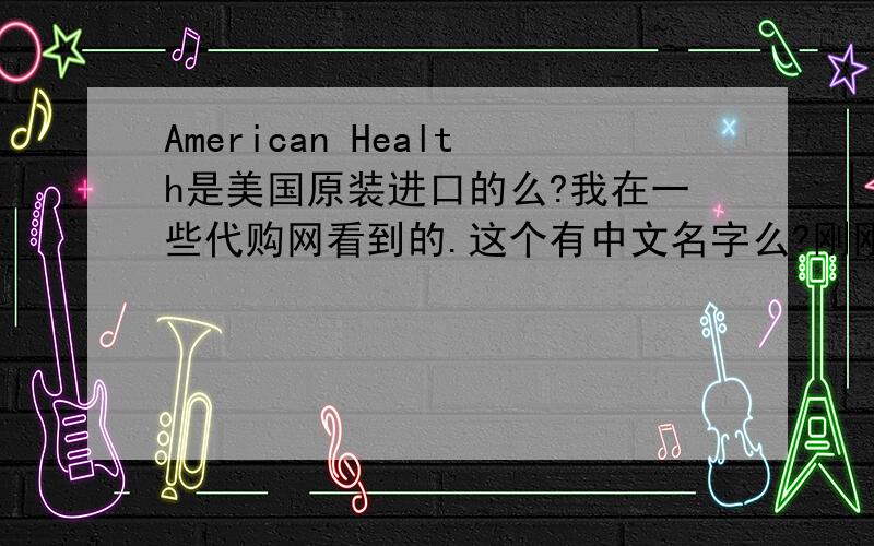 American Health是美国原装进口的么?我在一些代购网看到的.这个有中文名字么?刚刚提的问题怎么没了?