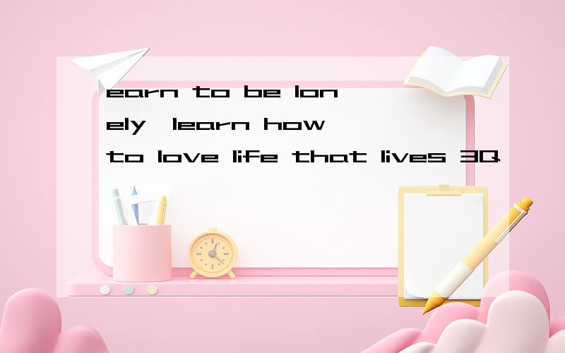 earn to be lonely,learn how to love life that lives 3Q