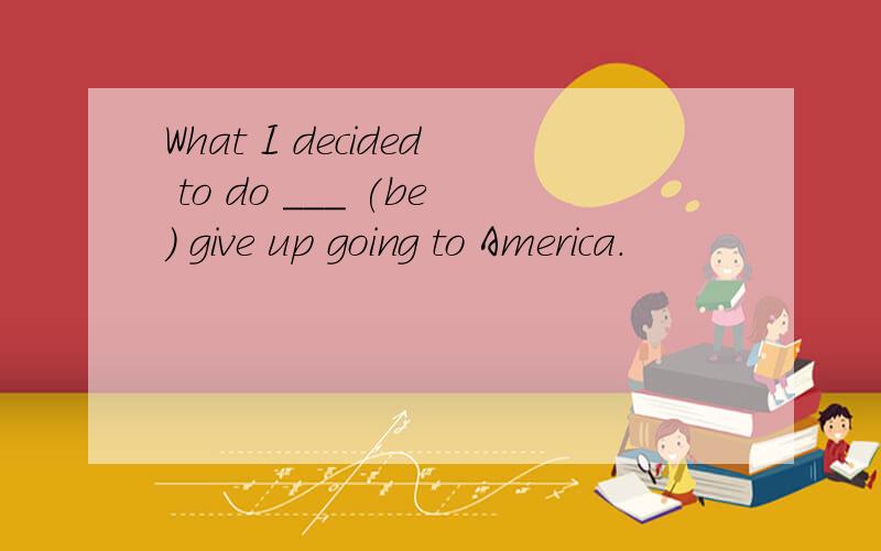 What I decided to do ___ (be) give up going to America.