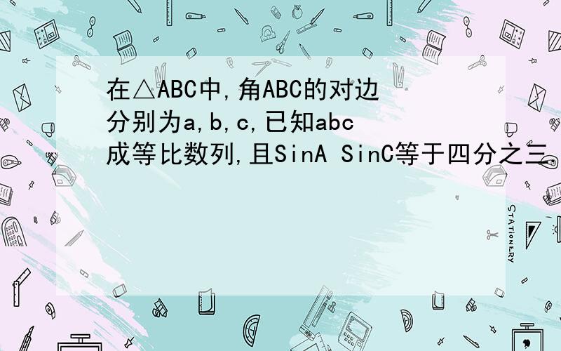 在△ABC中,角ABC的对边分别为a,b,c,已知abc成等比数列,且SinA SinC等于四分之三.求角B的大小.