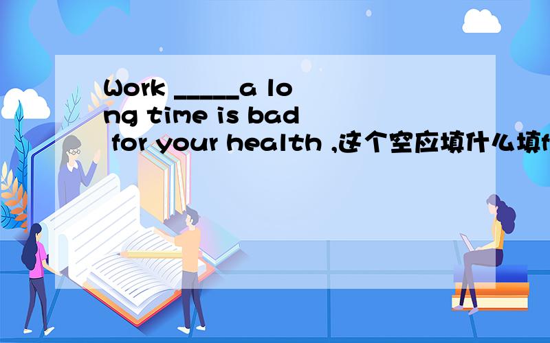 Work _____a long time is bad for your health ,这个空应填什么填for 还是其他