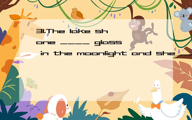 31.The lake shone ____ glass in the moonlight and she ____ it very muchA.liking,liked B.liked,liked C.like,liked D.like,likes选什么?为什么?