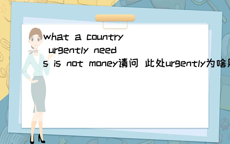 what a country urgently needs is not money请问 此处urgently为啥用副词,修饰名词不是应该用形容词吗?此处urgently做什么成分?