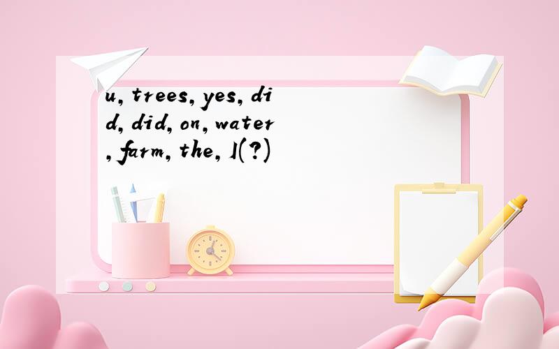u,trees,yes,did,did,on,water,farm,the,I(?)