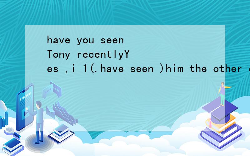have you seen Tony recentlyYes ,i 1(.have seen )him the other day on the street 2.saw ...