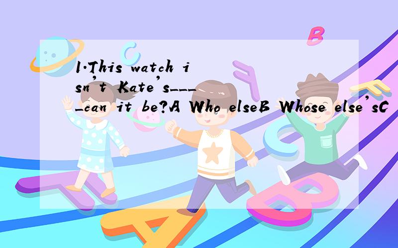 1.This watch isn't Kate's____can it be?A Who elseB Whose else'sC Who else'sD Who's else2.Some books____the textbooks that we are using.A aren't fitB aren't fit withC don't fit withD don't fit in with 3.We had_____got there when it began to rainA yetB