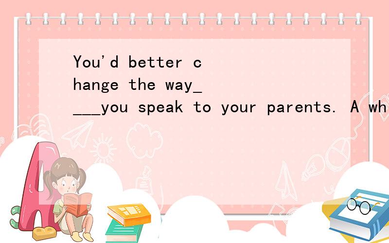 You'd better change the way____you speak to your parents. A which B of which C/ D by which如题 希望告知思路.