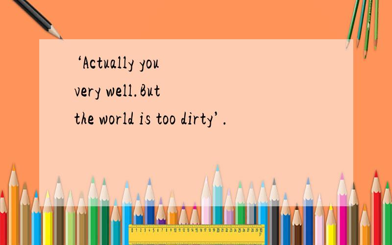 ‘Actually you very well.But the world is too dirty’.