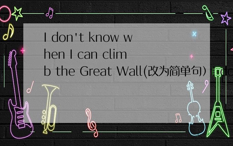 I don't know when I can climb the Great Wall(改为简单句）I don't know----- ------- -------the Great Wall