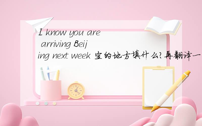 I know you are arriving Beijing next week 空的地方填什么?再翻译一下句子.