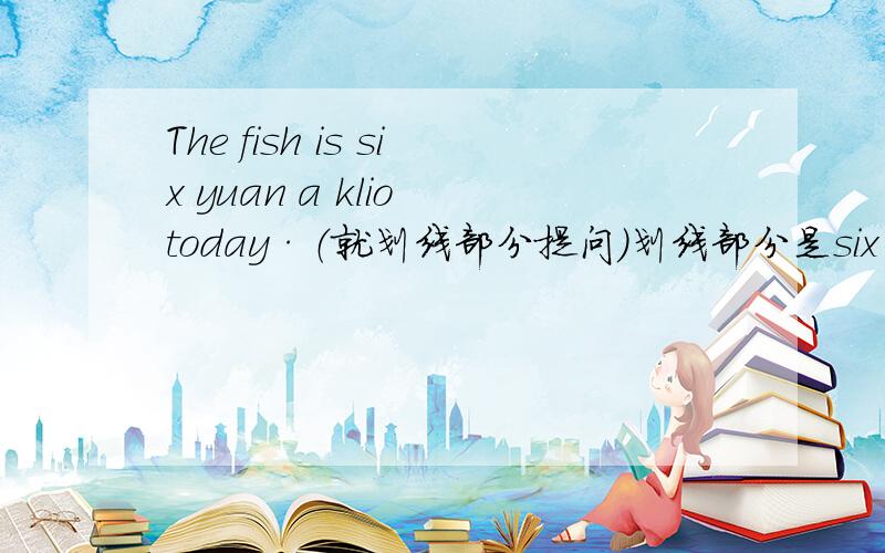The fish is six yuan a klio today·（就划线部分提问）划线部分是six yuan a klio .------- ------- ------- of the fish today?