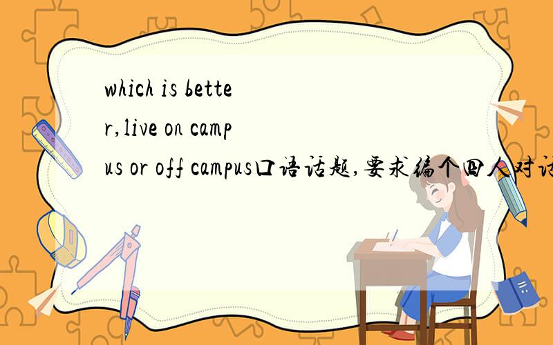 which is better,live on campus or off campus口语话题,要求编个四人对话,急