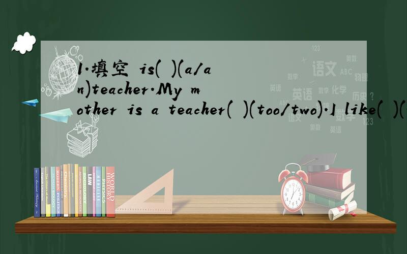 1.填空 is( )(a/an)teacher.My mother is a teacher( )(too/two).I like( )(watch/watching)TV.What( )(about/are)you?