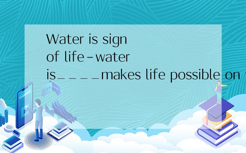 Water is sign of life-water is____makes life possible on the plante. A.that B.what C.it D.which求翻译求答案求原因