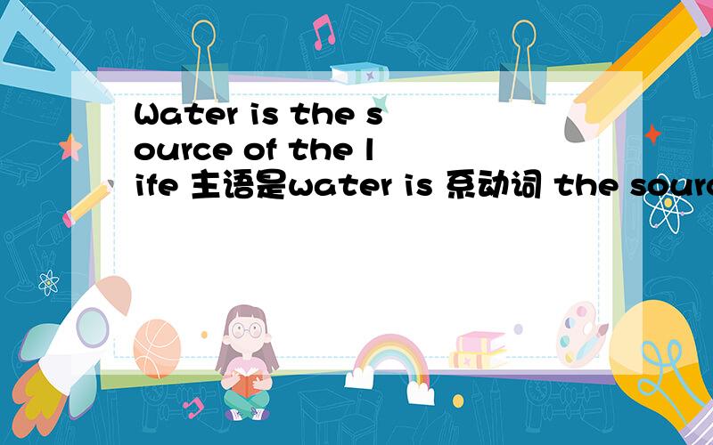 Water is the source of the life 主语是water is 系动词 the source 后置定语of the life 那就是说我上面分析的都是表语里面的吗