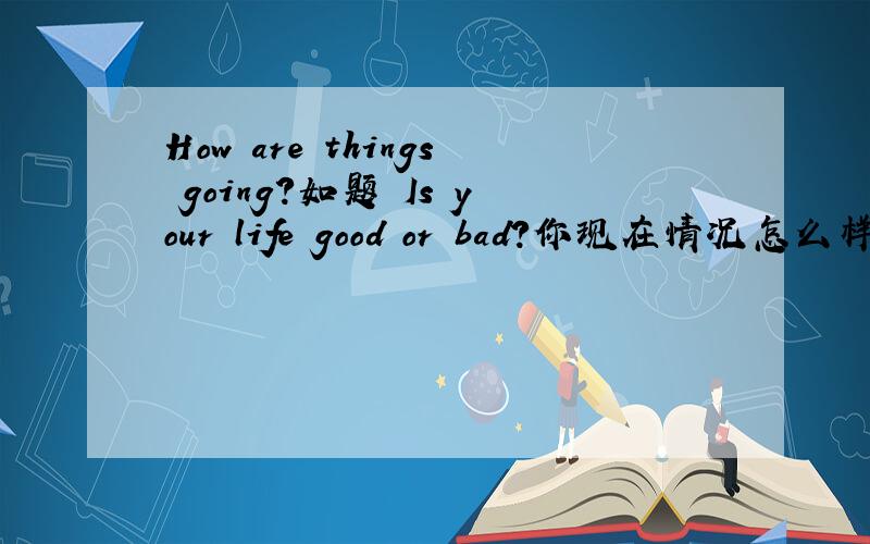 How are things going?如题 Is your life good or bad?你现在情况怎么样?生活过得好不好?