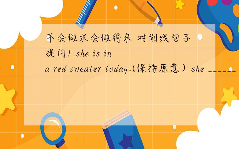 不会做求会做得来 对划线句子提问1 she is in a red sweater today.(保持原意）she ______ _______ a red sweater today.2 what's your favourite food?(保持原意）what food do you______ _____