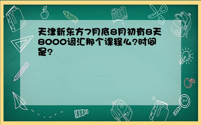 天津新东方7月底8月初有8天8000词汇那个课程么?时间是?