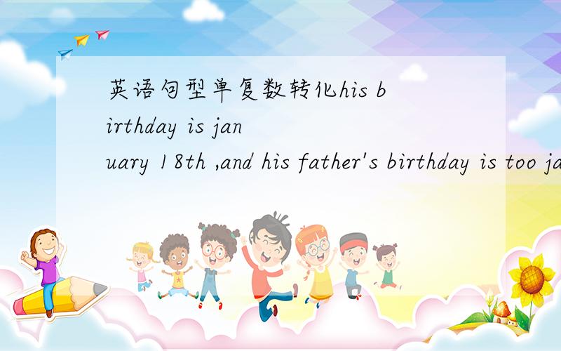 英语句型单复数转化his birthday is january 18th ,and his father's birthday is too january 18thmy father don't konw Mr wu's phonenumber(是单数化复数 ,是复数化单数）