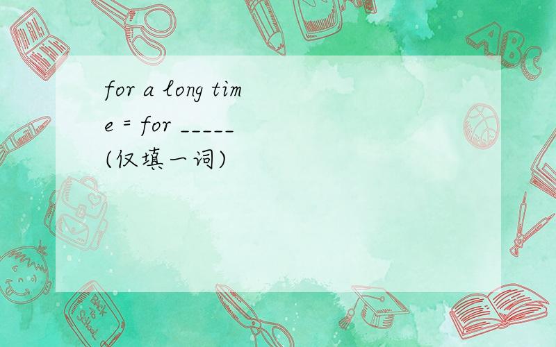 for a long time = for _____ (仅填一词)