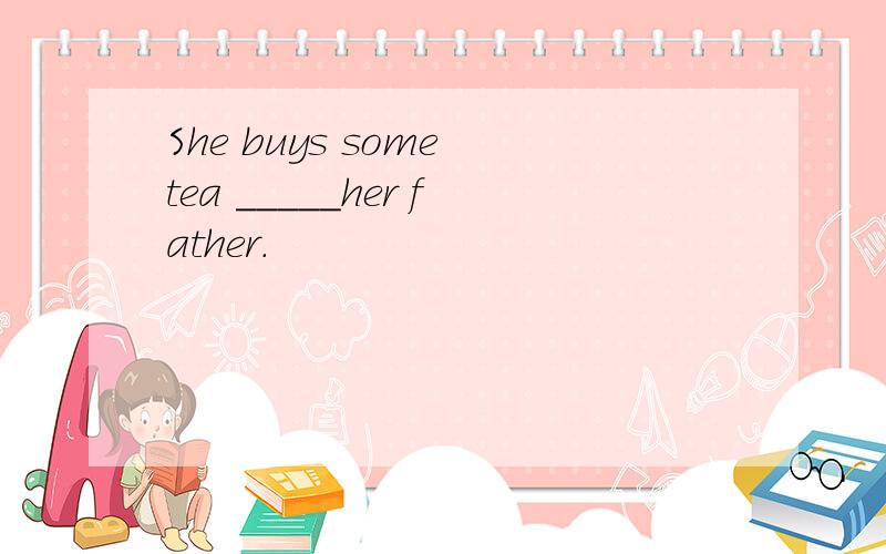 She buys some tea _____her father.
