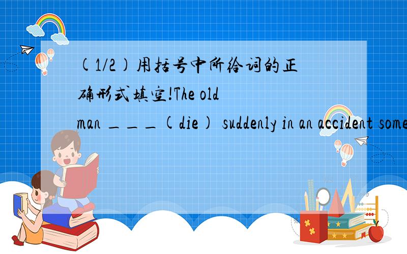 (1/2)用括号中所给词的正确形式填空!The old man ___(die) suddenly in an accident some d