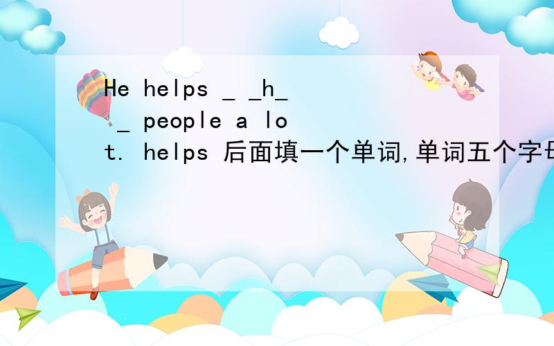 He helps _ _h_ _ people a lot. helps 后面填一个单词,单词五个字母中间字母是H,这个单词填什么?