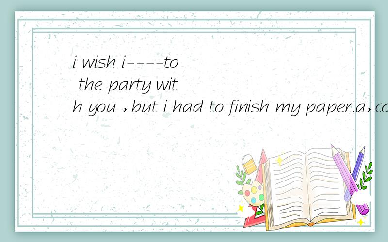 i wish i----to the party with you ,but i had to finish my paper.a,could have gone b,went c ,might have gone d ,have gone求详解