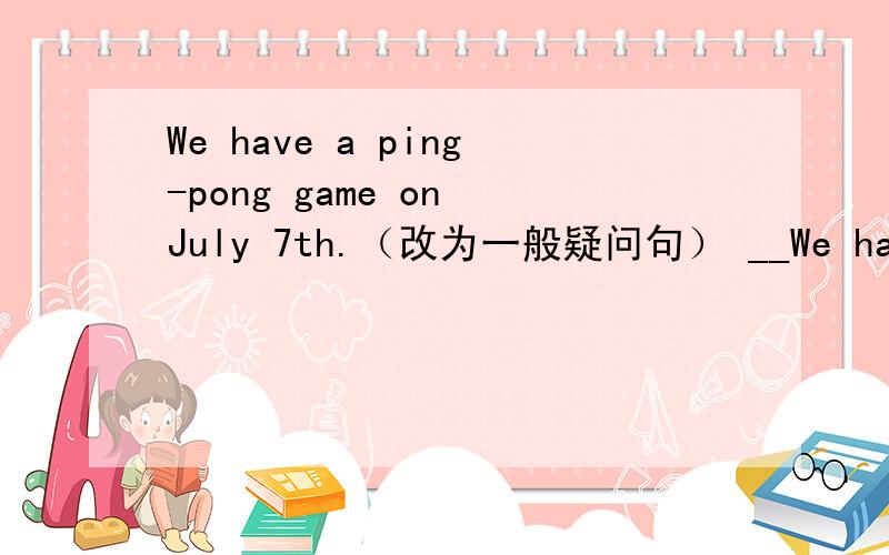 We have a ping-pong game on July 7th.（改为一般疑问句） __We have a ping-pong game on July 7th.（改为一般疑问句）___ ___ have a ping-pong game on July 7th