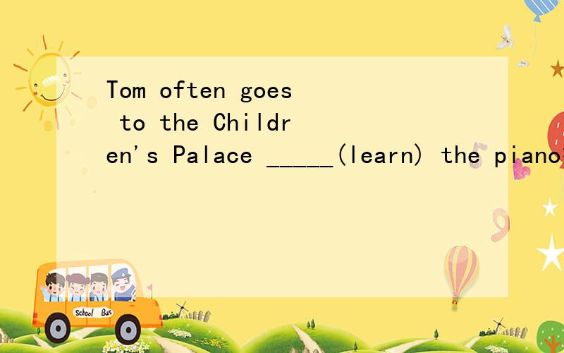 Tom often goes to the Children's Palace _____(learn) the piano答案上填to learn ,为什么,要原因,要原因,··