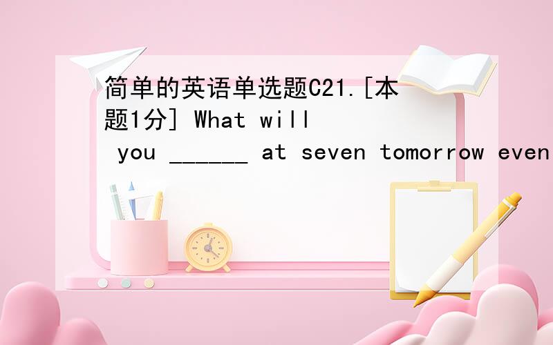 简单的英语单选题C21.[本题1分] What will you ______ at seven tomorrow evening?(A) be doing (B) done (C) did (D) are doing 22.[本题1分] I hope we _______the documents ready before you come tomorrow.(A) will get (B) have get (C) will have