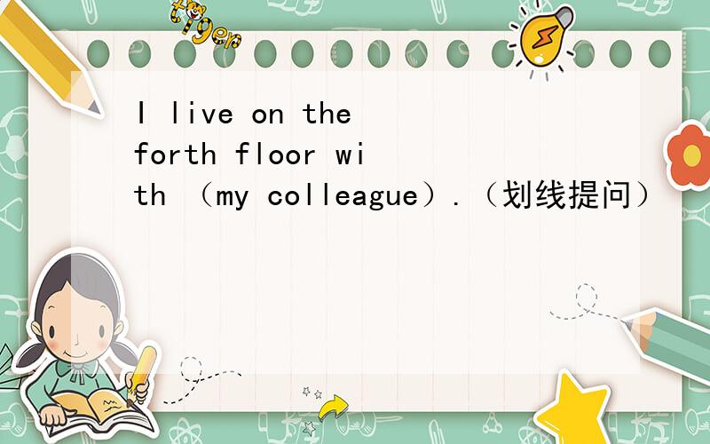 I live on the forth floor with （my colleague）.（划线提问）