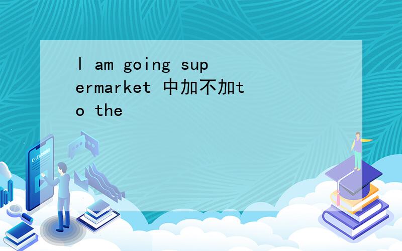 l am going supermarket 中加不加to the