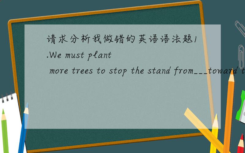 请求分析我做错的英语语法题1.We must plant more trees to stop the stand from___toward the rich farmland.A.move B.to move C.moved D.moving2.Would you mind my ____?--Certainly not.A.lending your pen B.to sit here C.to borrow your pen D.siti