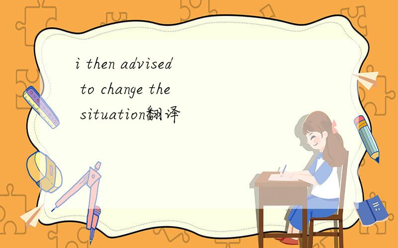i then advised to change the situation翻译