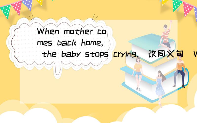 When mother comes back home, the baby stops crying.(改同义句)When mother ___, the baby doesn't ___ ___ ___.
