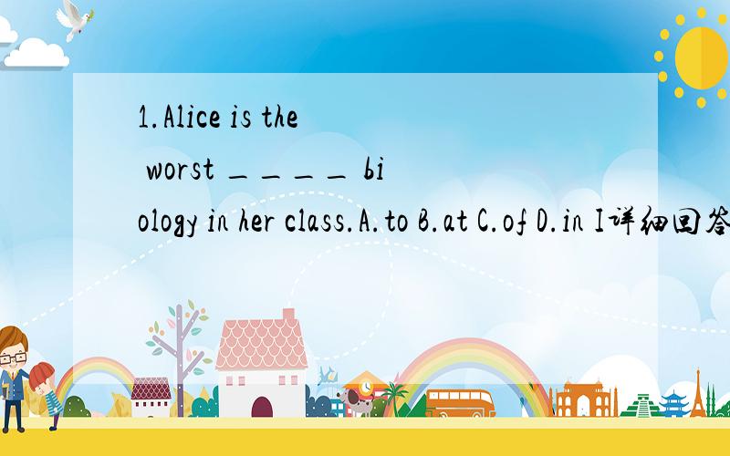 1.Alice is the worst ____ biology in her class.A.to B.at C.of D.in I详细回答+why2.---What may I help you ---I'm just calling to ____ why our net service is down .A.find B.find out C.LOOK FOR D.find up3.I go to work ___ A.by car B.by a car C.in ca