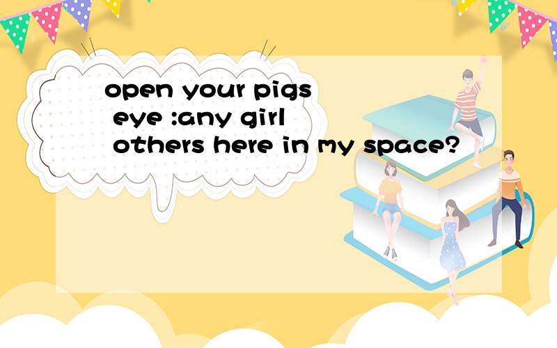 open your pigs eye :any girl others here in my space?