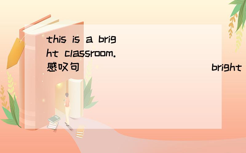 this is a bright classroom.(感叹句) ____ _____ bright classroom it is!