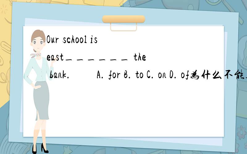 Our school is east______ the bank.　　 A. for B. to C. on D. of为什么不能选D
