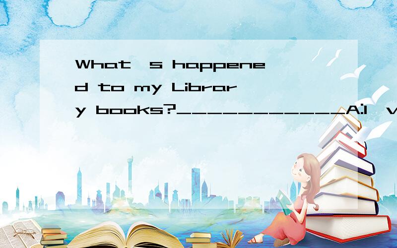 What's happened to my Library books?___________A:I've no idea B:you bought them yesterday.C:you bought them yesterday D:They're about long life.
