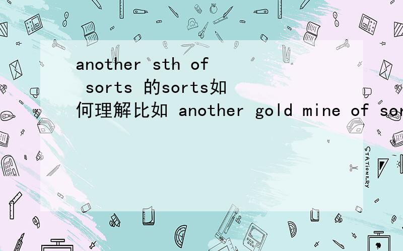 another sth of sorts 的sorts如何理解比如 another gold mine of sorts 另一种（或几种）金矿的来源?为什么用 sorts?