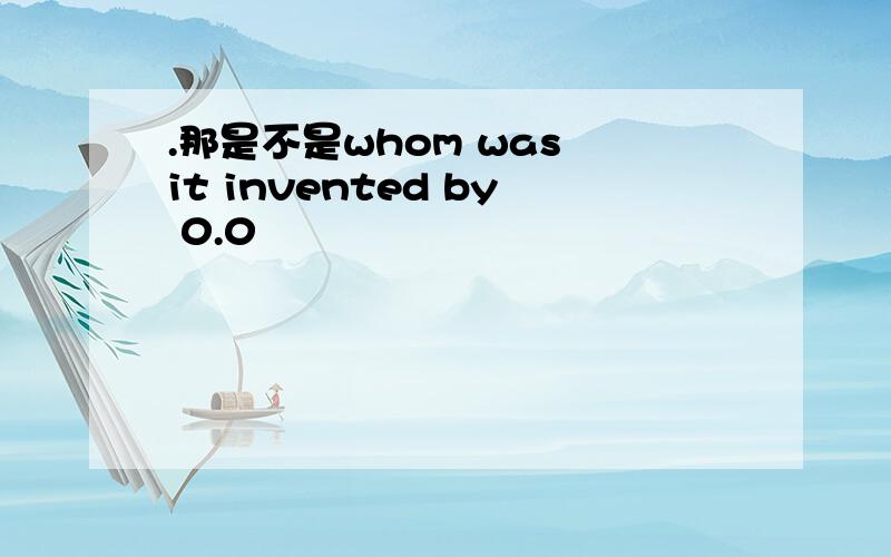 .那是不是whom was it invented by 0.0