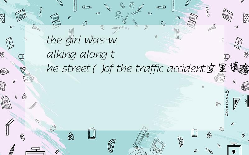 the girl was walking along the street( )of the traffic accident空里填啥?