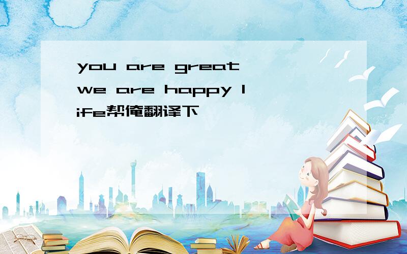 you are great we are happy life帮俺翻译下呗