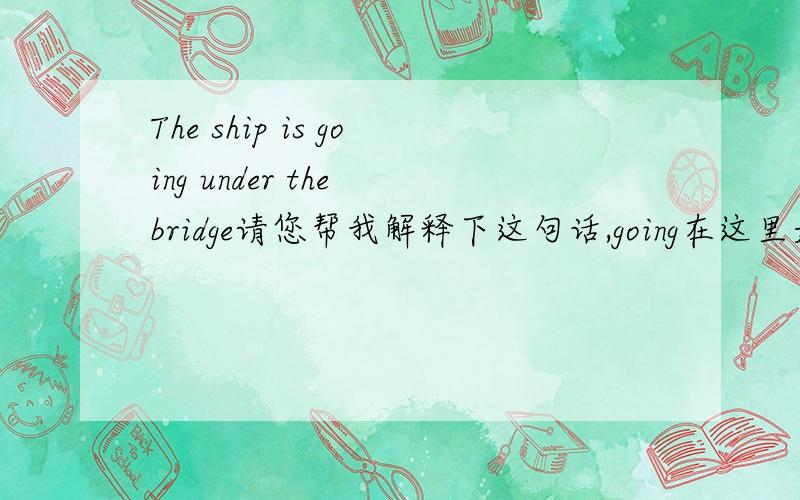The ship is going under the bridge请您帮我解释下这句话,going在这里是正通过的意思吗?